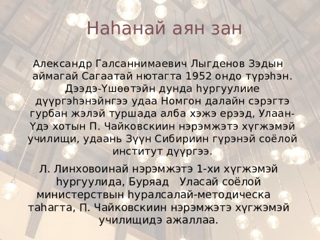 Наhанай аян зан Александр Галсаннимаевич Лыгденов Зэдын аймагай Сагаатай нютагта 1952 ондо түрэhэн. Дээдэ-Үшөөтэйн дунда һургуулиие дүүргэhэнэйнгээ удаа Номгон далайн сэрэгтэ гурбан жэлэй туршада алба хэжэ ерээд, Улаан-Үдэ хотын П. Чайковскиин нэрэмжэтэ хүгжэмэй училищи, удаань Зүүн Сибириин гүрэнэй соёлой институт дүүргээ. Л. Линховоинай нэрэмжэтэ 1-хи хүгжэмэй һургуулида, Буряад Уласай соёлой министерствын hуралсалай-методическа таhагта, П. Чайковскиин нэрэмжэтэ хүгжэмэй училищидэ ажаллаа. 