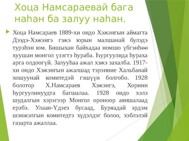 Хоца Намсараевай бага наhан ба залуу наhан. Хоца Намсараев 1889-хи ондо Хэжэнгын аймагта Дээдэ-Хэжэнгэ гэжэ юрын малшанай булэдэ турэhэн юм. Бишыхан байхадаа номшо үбгэнhөө хуушан монгол үзэгтэ hураба. Һургуулида hураха арга олдоогүй. Залууhаа ажал хэжэ захалба. 1917-хи ондо Хэжэнгын ажалшад тэрэниие Хальбанай хошуунай комитедэй гэшүүн болгобо. 1928 болотор Х.Намсараев Хэжэнгэ, Хориин hургуулинуудта багшалаа. 1928 ондо хэлэ шудалгын хэрэгээр Монгол ороноор аяншалаад ерэбэ. Улаан-Yдэеэ бусаад, Буряадай эрдэм шэнжэлгын комитедтэ хγдэлдэг болоо, хэблэлэй газарта ажаллаа. 