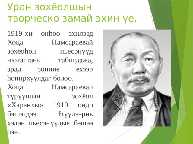 Уран зохёолшын творческо замай эхин үе. 1919-хи онhоо эхилээд Хоца Намсараевай зохёоhон пьесэнүүд нютагтань табигдажа, арад зониие ехээр hонирхуулдаг болоо. Хоца Намсараевай түрүүшын зохёол «Харанхы» 1919 ондо бэшэгдээ. Һүүлээрнь хэдэн пьесэнүүдые бэшээ hэн. 