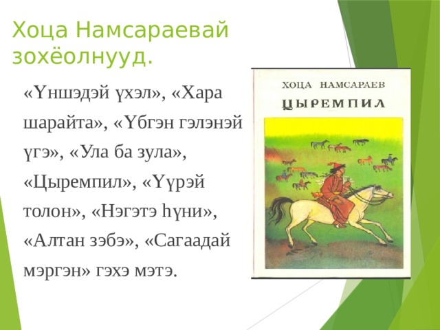 Хоца Намсараевай зохёолнууд. «Үншэдэй үхэл», «Хара шарайта», «Үбгэн гэлэнэй үгэ», «Ула ба зула», «Цыремпил», «Үүрэй толон», «Нэгэтэ hүни», «Алтан зэбэ», «Сагаадай мэргэн» гэхэ мэтэ.   