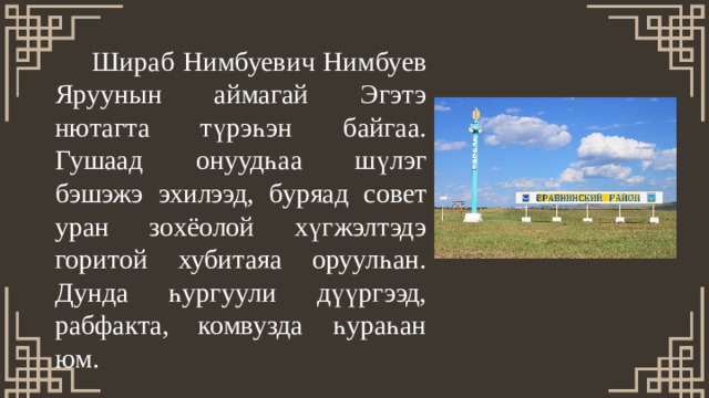   Шираб Нимбуевич Нимбуев Яруунын аймагай Эгэтэ нютагта түрэһэн байгаа. Гушаад онуудһаа шүлэг бэшэжэ эхилээд, буряад совет уран зохёолой хүгжэлтэдэ горитой хубитаяа оруулһан. Дунда һургуули дүүргээд, рабфакта, комвузда һураһан юм. 