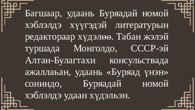 Багшаар, удаань Буряадай номой хэблэлдэ хүүгэдэй литературын редактораар хүдэлөө. Табан жэлэй туршада Монголдо, СССР-эй Алтан-Булагтахи консульствада ажаллаһан, удаань «Буряад үнэн» сониндо, Буряадай номой хэблэлдэ удаан хүдэлһэн. 