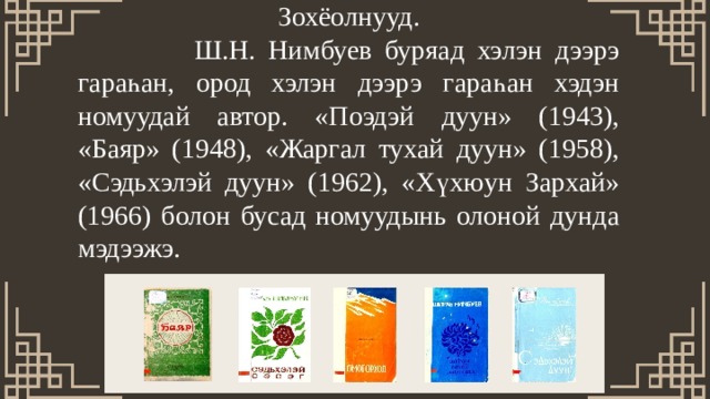 Зохёолнууд.  Ш.Н. Нимбуев буряад хэлэн дээрэ гараһан, ород хэлэн дээрэ гараһан хэдэн номуудай автор. «Поэдэй дуун» (1943), «Баяр» (1948), «Жаргал тухай дуун» (1958), «Сэдьхэлэй дуун» (1962), «Хүхюун Зархай» (1966) болон бусад номуудынь олоной дунда мэдээжэ. 