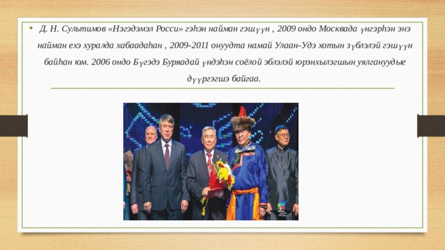Д. Н. Сультимов «Нэгэдэмэл Росси» гэhэн найман гэшүүн , 2009 ондо Москвада үнгэрhэн энэ найман ехэ хуралда хабаадаhан , 2009-2011 онуудта намай Улаан-Удэ хотын зүблэлэй гэшүүн байhан юм. 2006 ондо Бүгэдэ Буряадай үндэhэн соёлой эблэлэй юрэнхылэгшын уялгануудые дүүргэгшэ байгаа.  