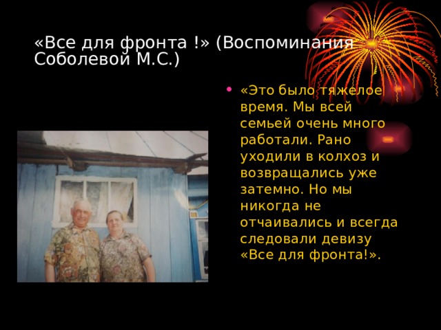 «Все для фронта !» (Воспоминания Соболевой М.С.) «Это было тяжелое время. Мы всей семьей очень много работали. Рано уходили в колхоз и возвращались уже затемно. Но мы никогда не отчаивались и всегда следовали девизу «Все для фронта!». 