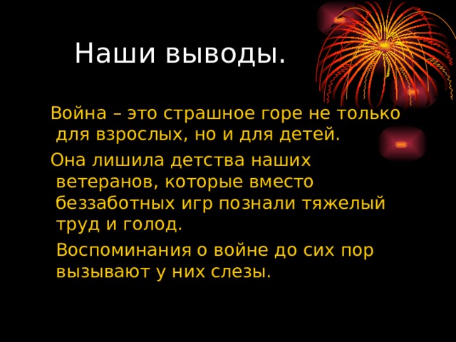  Наши выводы.  Война – это страшное горе не только для взрослых, но и для детей.  Она лишила детства наших ветеранов, которые вместо беззаботных игр познали тяжелый труд и голод.  Воспоминания о войне до сих пор вызывают у них слезы. 