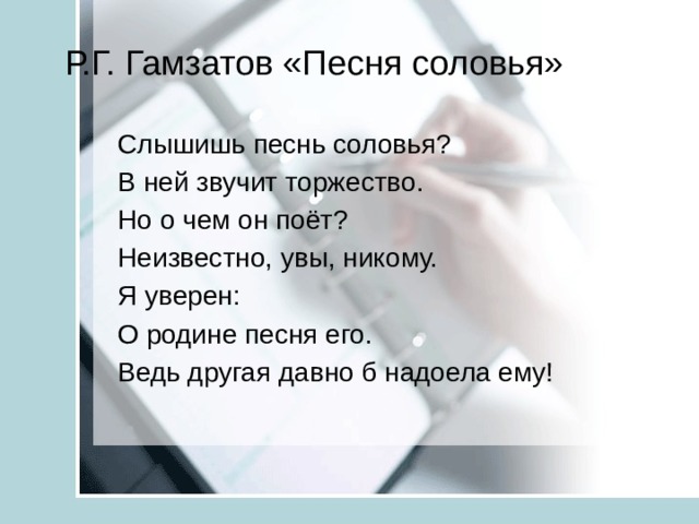 Р.Г. Гамзатов «Песня соловья» Слышишь песнь соловья? В ней звучит торжество. Но о чем он поёт? Неизвестно, увы, никому. Я уверен: О родине песня его. Ведь другая давно б надоела ему! 