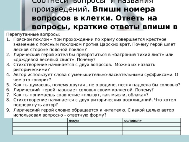 Соотнеси вопросы и названия произведений . Впиши номера вопросов в клетки. Ответь на вопросы, краткие ответы впиши в таблицу: Перепутанные вопросы: Поясной поклон  – при прохождении по храму совершается крестное знамение с поясным поклоном против Царских врат. Почему герой шлет лесной стороне поясной поклон? Лирический герой хотел бы превратиться в « багряный тихий лист » или « дождевой веселый свист » . Почему? Стихотворение начинается с двух вопросов. Можно их назвать риторическими? Автор использует слова с уменьшительно-ласкательными суффиксами. О чем это говорит? Как ты думаешь, почему другая , не о родине, песня надоела бы соловью? Лирический герой называет соловья своим коллегой. Почему? Как ты понимаешь сравнение « плывут, как мысли, облака » ? Стихотворение начинается с двух риторических восклицаний. Что хотел подчеркнуть автор? Лирический герой словно обращается к читателю. С какой целью автор использовал вопросно - ответную форму? В.Ф. Боков «Поклон»   Н.М. Рубцов «В осеннем лесу» Р. Г. Гамзатов «Песня соловья»                 