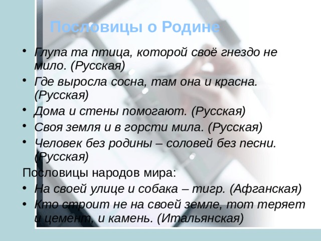 Пословицы о Родине Глупа та птица, которой своё гнездо не мило. (Русская) Где выросла сосна, там она и красна. (Русская) Дома и стены помогают. (Русская) Своя земля и в горсти мила. (Русская) Человек без родины – соловей без песни. (Русская) Пословицы народов мира: На своей улице и собака – тигр. (Афганская) Кто строит не на своей земле, тот теряет и цемент, и камень. (Итальянская)  