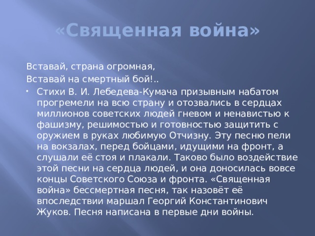 «Священная война» Вставай, страна огромная, Вставай на смертный бой!.. Стихи В. И. Лебедева-Кумача призывным набатом прогремели на всю страну и отозвались в сердцах миллионов советских людей гневом и ненавистью к фашизму, решимостью и готовностью защитить с оружием в руках любимую Отчизну. Эту песню пели на вокзалах, перед бойцами, идущими на фронт, а слушали её стоя и плакали. Таково было воздействие этой песни на сердца людей, и она доносилась вовсе концы Советского Союза и фронта. «Священная война» бессмертная песня, так назовёт её впоследствии маршал Георгий Константинович Жуков. Песня написана в первые дни войны. 