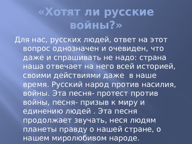 «Хотят ли русские войны?» Для нас, русских людей, ответ на этот вопрос однозначен и очевиден, что даже и спрашивать не надо: страна наша отвечает на него всей историей, своими действиями даже в наше время. Русский народ против насилия, войны. Эта песня- протест против войны, песня- призыв к миру и единению людей . Эта песня продолжает звучать, неся людям планеты правду о нашей стране, о нашем миролюбивом народе. 