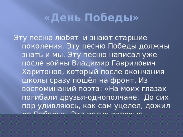 «День Победы» Эту песню любят и знают старшие поколения. Эту песню Победы должны знать и мы. Эту песню написал уже после войны Владимир Гаврилович Харитонов, который после окончания школы сразу пошёл на фронт. Из воспоминаний поэта: «На моих глазах погибали друзья-однополчане. До сих пор удивляюсь, как сам уцелел, дожил до Победы». Эта песня впервые прозвучала н а 30-летие Победы. 40 лет мы с ней встречаем Великую Победу. 