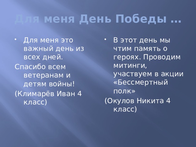 Для меня День Победы … Для меня это важный день из всех дней. В этот день мы чтим память о героях. Проводим митинги, участвуем в акции «Бессмертный полк» Спасибо всем ветеранам и детям войны! (Окулов Никита 4 класс) (Климарёв Иван 4 класс) 
