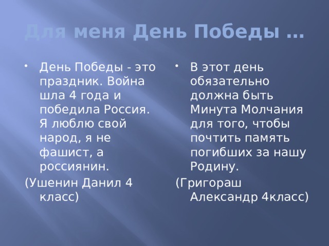 Для меня День Победы … День Победы - это праздник. Война шла 4 года и победила Россия. Я люблю свой народ, я не фашист, а россиянин. В этот день обязательно должна быть Минута Молчания для того, чтобы почтить память погибших за нашу Родину. (Ушенин Данил 4 класс) (Григораш Александр 4класс) 