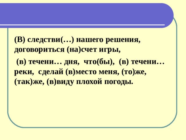 (В) следстви(…) нашего решения, договориться (на)счет игры,  (в) течени… дня, что(бы), (в) течени… реки, сделай (в)место меня, (то)же, (так)же, (в)виду плохой погоды.  