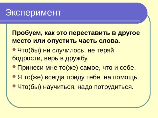 Эксперимент Пробуем, как это переставить в другое место или опустить часть слова. Что(бы) ни случилось, не теряй бодрости, верь в дружбу. Принеси мне то(же) самое, что и себе. Я то(же) всегда приду тебе на помощь. Что(бы) научиться, надо потрудиться. 