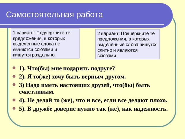 Самостоятельная работа 1 вариант: Подчеркните те предложения, в которых выделенные слова не являются союзами и пишутся раздельно. 2 вариант: Подчеркните те предложения, в которых выделенные слова пишутся слитно и являются союзами. 1). Что(бы) мне подарить подруге? 2). Я то(же) хочу быть верным другом. 3) Надо иметь настоящих друзей, что(бы) быть счастливым. 4). Не делай то (же), что и все, если все делают плохо. 5). В дружбе доверие нужно так (же), как надежность. 