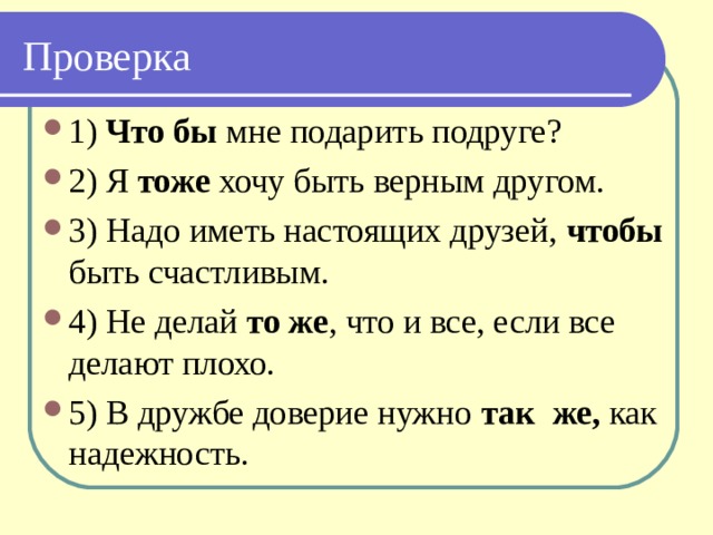 Проверка 1) Что бы мне подарить подруге? 2) Я тоже хочу быть верным другом. 3) Надо иметь настоящих друзей, чтобы быть счастливым. 4) Не делай то же , что и все, если все делают плохо. 5) В дружбе доверие нужно так же, как надежность. 