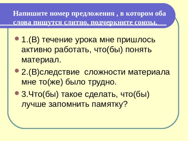   Напишите номер предложения , в котором оба слова пишутся слитно, подчеркните союзы.   1.(В) течение урока мне пришлось активно работать, что(бы) понять материал. 2.(В)следствие сложности материала мне то(же) было трудно.  3.Что(бы) такое сделать, что(бы) лучше запомнить памятку? 