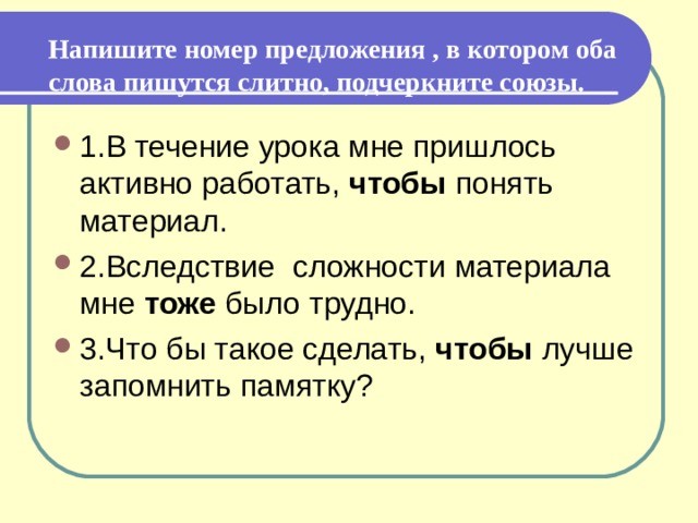   Напишите номер предложения , в котором оба слова пишутся слитно, подчеркните союзы.   1.В течение урока мне пришлось активно работать, чтобы понять материал. 2.Вследствие сложности материала мне тоже было трудно.  3.Что бы такое сделать, чтобы лучше запомнить памятку? 