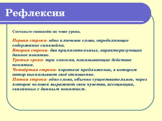 Рефлексия Составьте синквейн по теме урока.  Первая строка- одно ключевое слово, определяющее содержание синквейна.  Вторая строка- два прилагательных, характеризующих данное понятие.  Третья срока- три глагола, показывающие действие понятия.  Четвёртая строка- короткое предложение, в котором автор высказывает своё отношение.  Пятая строка- одно слово, обычно существительное, через которое человек выражает свои чувства, ассоциации, связанные с данным понятием.  