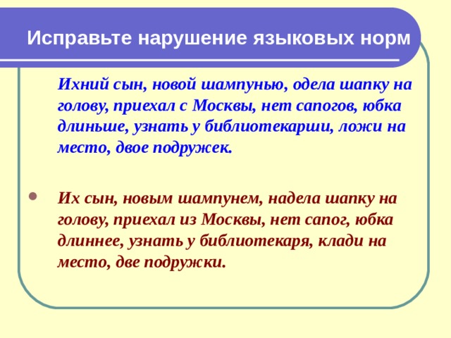 Исправьте нарушение языковых норм  Ихний сын, новой шампунью, одела шапку на голову, приехал с Москвы, нет сапогов, юбка длиньше, узнать у библиотекарши, ложи на место, двое подружек.  Их сын, новым шампунем, надела шапку на голову, приехал из Москвы, нет сапог, юбка длиннее, узнать у библиотекаря, клади на место, две подружки.  