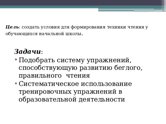 Цель :  создать условия для формирования техники чтения у обучающихся начальной школы .   Задачи : Подобрать систему упражнений, способствующую развитию беглого, правильного чтения Систематическое использование тренировочных упражнений в образовательной деятельности 