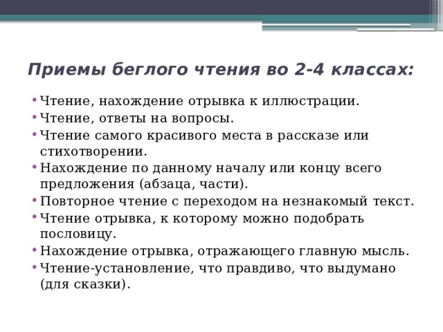 Приемы беглого чтения во 2-4 классах:   Чтение, нахождение отрывка к иллюстрации. Чтение, ответы на вопросы. Чтение самого красивого места в рассказе или стихотворении. Нахождение по данному началу или концу всего предложения (абзаца, части). Повторное чтение с переходом на незнакомый текст. Чтение отрывка, к которому можно подобрать пословицу. Нахождение отрывка, отражающего главную мысль. Чтение-установление, что правдиво, что выдумано (для сказки). 