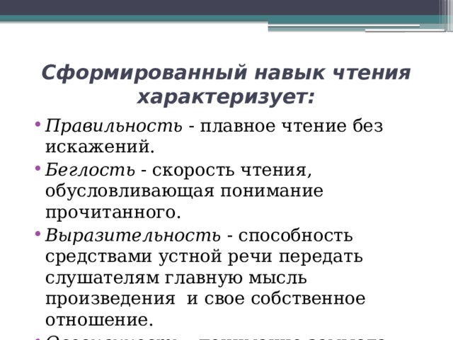 Сформированный навык чтения характеризует: Правильность - плавное чтение без искажений. Беглость - скорость чтения, обусловливающая понимание прочитанного. Выразительность - способность средствами устной речи передать слушателям главную мысль произведения и свое собственное отношение. Осознанность - понимание замысла автора. 