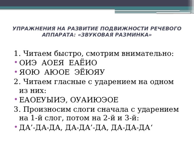 УПРАЖНЕНИЯ НА РАЗВИТИЕ ПОДВИЖНОСТИ РЕЧЕВОГО АППАРАТА: «ЗВУКОВАЯ РАЗМИНКА»   1. Читаем быстро, смотрим внимательно: ОИЭ АОЕЯ ЕАЁИО ЯОЮ АЮОЕ ЭЁЮЯУ 2. Читаем гласные с ударением на одном из них: ЕАОЕУЫИЭ, ОУАИЮЭОЕ 3. Произносим слоги сначала с ударением на 1-й слог, потом на 2-й и 3-й: ДА’-ДА-ДА, ДА-ДА’-ДА, ДА-ДА-ДА‘ 