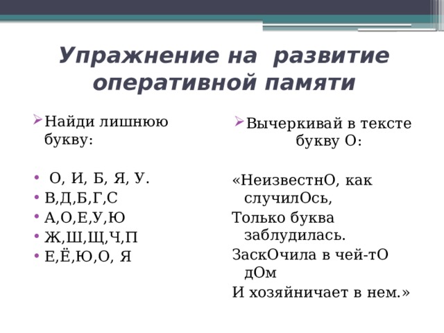 Упражнение на развитие оперативной памяти Найди лишнюю букву:  О, И, Б, Я, У. В,Д,Б,Г,С А,О,Е,У,Ю Ж,Ш,Щ,Ч,П Е,Ё,Ю,О, Я Вычеркивай в тексте букву О: «НеизвестнО, как случилОсь, Только буква заблудилась. ЗаскОчила в чей-тО дОм И хозяйничает в нем.» 