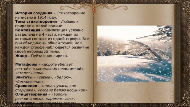 История создания – Стихотворение написано в 1914 году. Тема стихотворения – Любовь к природе и малой родине. Композиция – Композиция условно разделена на 4 части, каждая из которых состоит из одной строфы. Все они объединены общей темой, но в каждой строфе наблюдается развитие своей небольшой темы. Жанр – Пейзажная лирика. Метафоры – « дорога убегает лентой», «заколдован невидимкой», «стелет шаль ». Эпитеты – « серые», «белою», «бесконечная ». Сравнения – « понагнулась, как старушка», «словно белою косынкой ». Олицетворения – « вороны раскричались», «дремлет лес ». Инверсия – « повязалася сосна», «скачет конь ». 