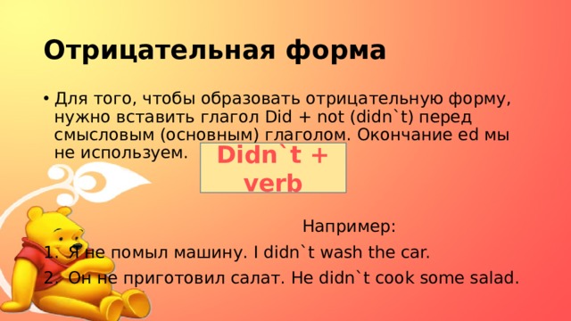 Отрицательная форма Для того, чтобы образовать отрицательную форму, нужно вставить глагол Did + not (didn`t) перед смысловым (основным) глаголом. Окончание ed мы не используем.  Например: Я не помыл машину. I didn`t wash the car. Он не приготовил салат. He didn`t cook some salad. Didn`t + verb 