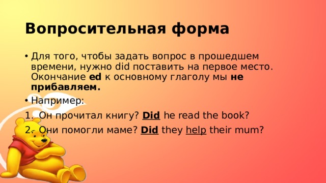 Вопросительная форма Для того, чтобы задать вопрос в прошедшем времени, нужно did поставить на первое место. Окончание ed к основному глаголу мы не прибавляем. Например: Он прочитал книгу? Did  he read the book? Они помогли маме? Did they help their mum? 