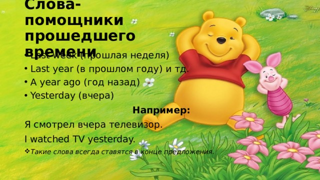 Слова-помощники прошедшего времени Last week (прошлая неделя) Last year (в прошлом году) и тд. A year ago (год назад) Yesterday (вчера)  Например: Я смотрел вчера телевизор. I watched TV yesterday. Такие слова всегда ставятся в конце предложения. 