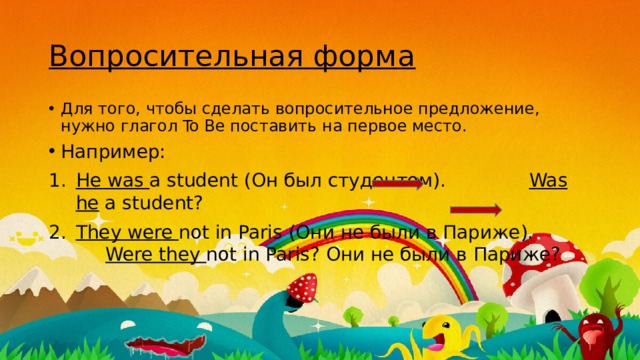 Вопросительная форма Для того, чтобы сделать вопросительное предложение, нужно глагол To Be поставить на первое место. Например: He was a student (Он был студентом). Was  he a student? They were not in Paris (Они не были в Париже). Were they not in Paris? Они не были в Париже? 