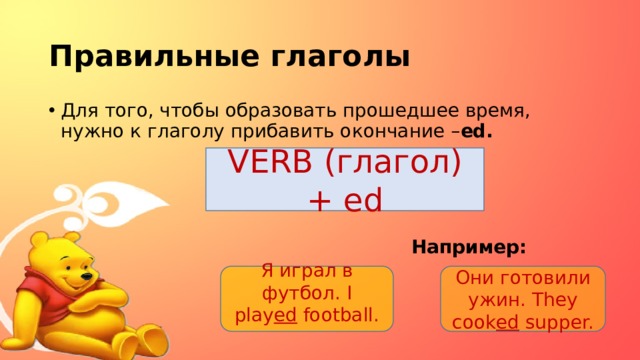 Правильные глаголы Для того, чтобы образовать прошедшее время, нужно к глаголу прибавить окончание – ed.     Например:  VERB (глагол) + ed Я играл в футбол. I play ed football. Они готовили ужин. They cook ed supper.  