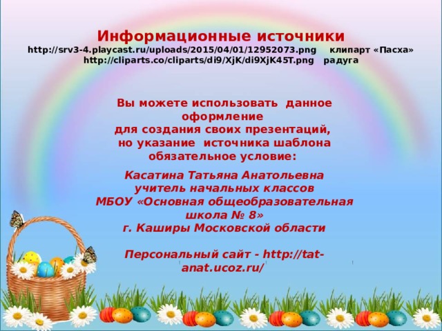 Информационные источники http://srv3-4.playcast.ru/uploads/2015/04/01/12952073.png клипарт «Пасха»  http://cliparts.co/cliparts/di9/XjK/di9XjK45T.png радуга  Вы можете использовать данное оформление для создания своих презентаций, но указание источника шаблона обязательное условие: Касатина Татьяна Анатольевна учитель начальных классов МБОУ «Основная общеобразовательная школа № 8» г. Каширы Московской области  Персональный сайт - http://tat-anat.ucoz.ru/  