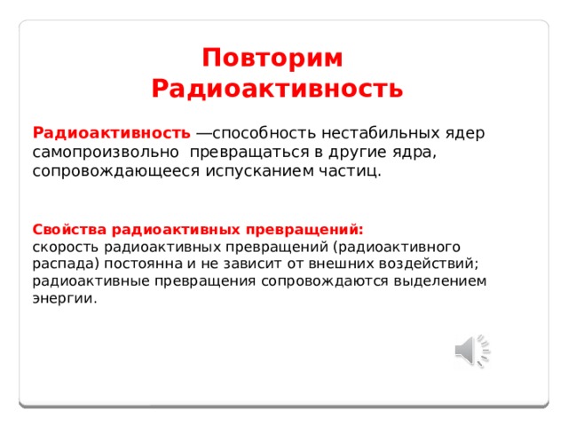 Повторим Радиоактивность Радиоактивность  ―способность нестабильных ядер самопроизвольно превращаться в другие ядра, сопровождающееся испусканием частиц. Свойства радиоактивных превращений: скорость радиоактивных превращений (радиоактивного распада) постоянна и не зависит от внешних воздействий; радиоактивные превращения сопровождаются выделением энергии.