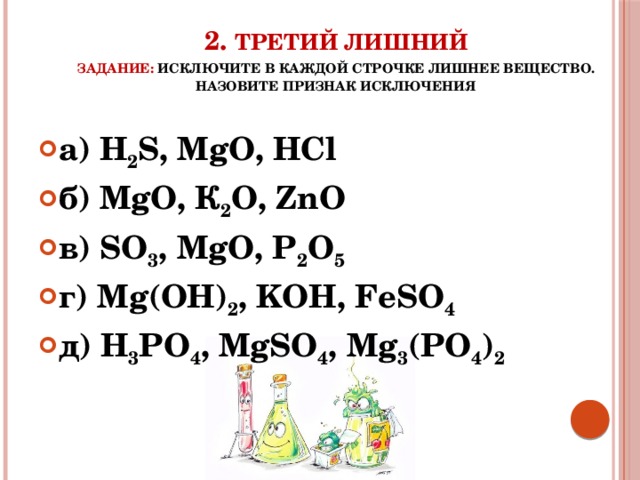 2. Третий лишний  задание: исключите в каждой строчке лишнее вещество. Назовите признак исключения а) H 2 S, MgO, HCl б) MgO, К 2 O, ZnO в) SO 3 , MgO, P 2 O 5 г) Mg(OH) 2 , KOH, FeSO 4  д) H 3 PO 4 , MgSO 4 , Mg 3 (PO 4 ) 2 