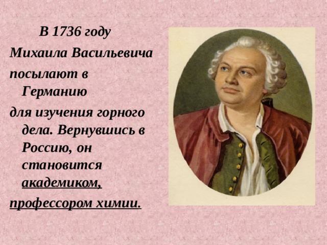  В 1736 году Михаила Васильевича посылают в Германию для изучения горного дела. Вернувшись в Россию, он становится академиком, профессором химии . 
