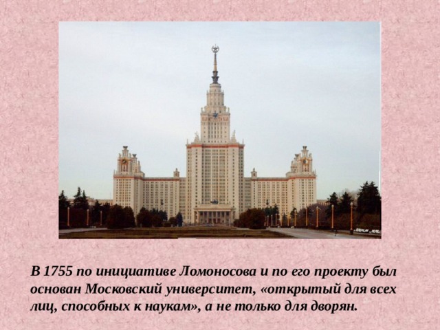 В 1755 по инициативе Ломоносова и по его проекту был основан Московский университет, «открытый для всех лиц, способных к наукам», а не только для дворян. 