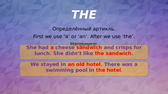 THE Определённый артикль. First we use ‘a’ or ‘an’. After we use ‘the’. Например: She had a cheese sandwich and crisps for lunch. She didn’t like the sandwich . We stayed in an  old hotel . There was a swimming pool in the hotel . 