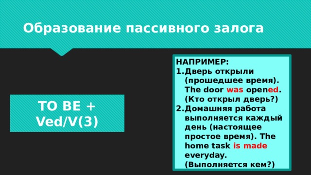 Образование пассивного залога НАПРИМЕР: Дверь открыли (прошедшее время). The door was open ed . (Кто открыл дверь?) Домашняя работа выполняется каждый день (настоящее простое время). The home task is made everyday. (Выполняется кем?) TO BE + Ved/V(3) 