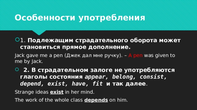 Особенности употребления 1. Подлежащим страдательного оборота может становиться прямое дополнение. Jack gave me a pen (Джек дал мне ручку). – A pen was given to me by Jack.  2. В страдательном залоге не употребляются глаголы состояния appear, belong, consist, depend, exist, have, fit и так далее . Strange ideas exist in her mind. The work of the whole class depends on him. 