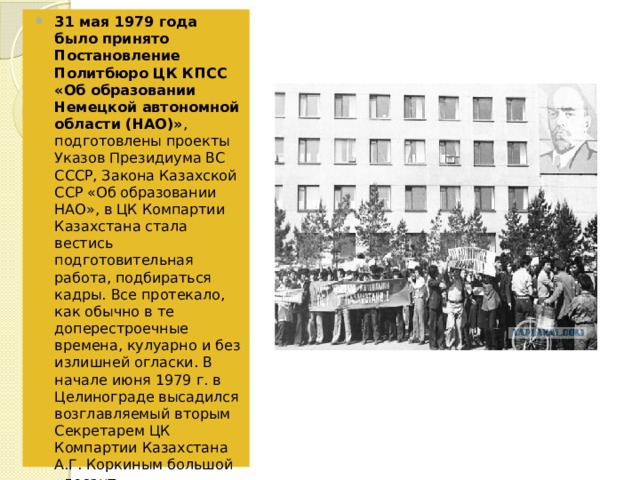 31 мая 1979 года было принято Постановление Политбюро ЦК КПСС «Об образовании Немецкой автономной области (НАО)» , подготовлены проекты Указов Президиума ВС СССР, Закона Казахской ССР «Об образовании НАО», в ЦК Компартии Казахстана стала вестись подготовительная работа, подбираться кадры. Все протекало, как обычно в те доперестроечные времена, кулуарно и без излишней огласки. В начале июня 1979 г. в Целинограде высадился возглавляемый вторым Секретарем ЦК Компартии Казахстана А.Г. Коркиным большой «десант» руководителей республиканских ведомств, который спешно приступил к работе по реализации полученных установок. 