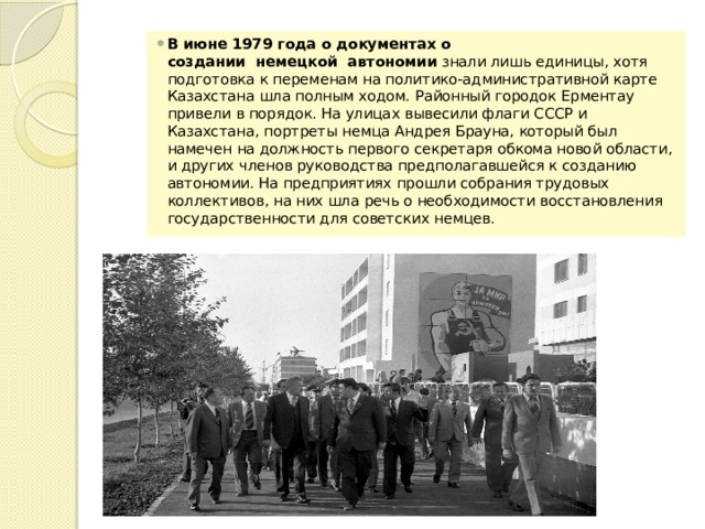 В июне 1979 года о документах о создании  немецкой  автономии  знали лишь единицы, хотя подготовка к переменам на политико-административной карте Казахстана шла полным ходом. Районный городок Ерментау привели в порядок. На улицах вывесили флаги СССР и Казахстана, портреты немца Андрея Брауна, который был намечен на должность первого секретаря обкома новой области, и других членов руководства предполагавшейся к созданию автономии. На предприятиях прошли собрания трудовых коллективов, на них шла речь о необходимости восстановления государственности для советских немцев. 