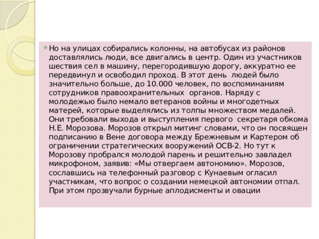 Но на улицах собирались колонны, на автобусах из районов доставлялись люди, все двигались в центр. Один из участников шествия сел в машину, перегородившую дорогу, аккуратно ее передвинул и освободил проход. В этот день  людей было значительно больше, до 10.000 человек, по воспоминаниям сотрудников правоохранительных  органов. Наряду с молодежью было немало ветеранов войны и многодетных матерей, которые выделялись из толпы множеством медалей. Они требовали выхода и выступления первого  секретаря обкома Н.Е. Морозова. Морозов открыл митинг словами, что он посвящен подписанию в Вене договора между Брежневым и Картером об ограничении стратегических вооружений ОСВ-2. Но тут к Морозову пробрался молодой парень и решительно завладел микрофоном, заявив: «Мы отвергаем автономию». Морозов, сославшись на телефонный разговор с Кунаевым огласил участникам, что вопрос о создании немецкой автономии отпал. При этом прозвучали бурные аплодисменты и овации 