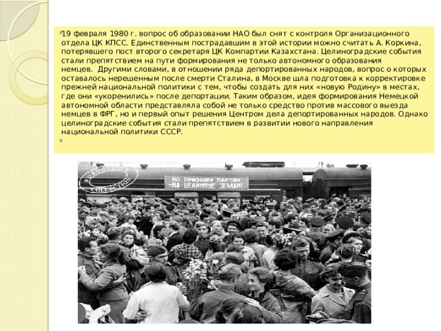 19 февраля 1980 г. вопрос об образовании НАО был снят с контроля Организационного отдела ЦК КПСС. Единственным пострадавшим в этой истории можно считать А. Коркина, потерявшего пост второго секретаря ЦК Компартии Казахстана. Целиноградские события стали препятствием на пути формирования не только автономного образования немцев.  Другими словами, в отношении ряда депортированных народов, вопрос о которых оставалось нерешенным после смерти Сталина, в Москве шла подготовка к корректировке прежней национальной политики с тем, чтобы создать для них «новую Родину» в местах, где они «укоренились» после депортации. Таким образом, идея формирования Немецкой автономной области представляла собой не только средство против массового выезда немцев в ФРГ, но и первый опыт решения Центром дела депортированных народов. Однако целиноградские события стали препятствием в развитии нового направления национальной политики СССР.   