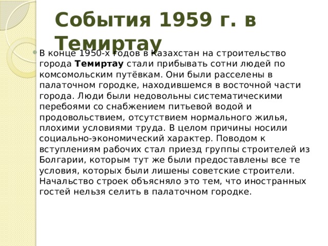 События 1959 г. в Темиртау В конце 1950-х годов в Казахстан на строительство города  Темиртау  стали прибывать сотни людей по комсомольским путёвкам. Они были расселены в палаточном городке, находившемся в восточной части города. Люди были недовольны систематическими перебоями со снабжением питьевой водой и продовольствием, отсутствием нормального жилья, плохими условиями труда. В целом причины носили социально-экономический характер. Поводом к вступлениям рабочих стал приезд группы строителей из Болгарии, которым тут же были предоставлены все те условия, которых были лишены советские строители. Начальство строек объясняло это тем, что иностранных гостей нельзя селить в палаточном городке. 